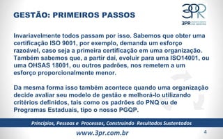 www.3pr.com.br Princípios, Pessoas e  Processos, Construindo  Resultados Sustentados Invariavelmente todos passam por isso. Sabemos que obter uma certificação ISO 9001, por exemplo, demanda um esforço razoável, caso seja a primeira certificação em uma organização. Também sabemos que, a partir daí, evoluir para uma ISO14001, ou uma OHSAS 18001, ou outros padrões, nos remetem a um esforço proporcionalmente menor.  Da mesma forma isso também acontece quando uma organização decide avaliar seu modelo de gestão e melhorá-lo utilizando critérios definidos, tais como os padrões do PNQ ou de Programas Estaduais, tipo o nosso PGQP.  GESTÃO: PRIMEIROS PASSOS 