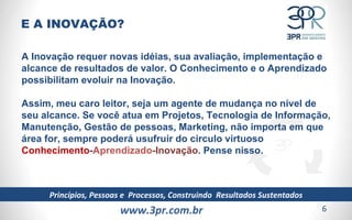 www.3pr.com.br Princípios, Pessoas e  Processos, Construindo  Resultados Sustentados A Inovação requer novas idéias, sua avaliação, implementação e alcance de resultados de valor. O Conhecimento e o Aprendizado possibilitam evoluir na Inovação. Assim, meu caro leitor, seja um agente de mudança no nível de seu alcance. Se você atua em Projetos, Tecnologia de Informação, Manutenção, Gestão de pessoas, Marketing, não importa em que área for, sempre poderá usufruir do circulo virtuoso  Conhecimento - Aprendizado -Inovação . Pense nisso. E A INOVAÇÃO? 