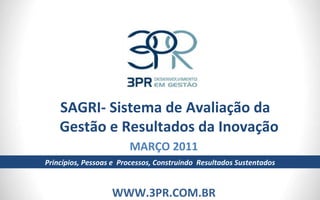SAGRI- Sistema de Avaliação da Gestão e Resultados da Inovação MARÇO 2011 WWW.3PR.COM.BR Princípios, Pessoas e  Processos, Construindo  Resultados Sustentados 