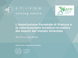 L’Associazione Forestale di Pianura e
la valorizzazione turistico-ricreativa
dei boschi del Veneto Orientale
Alex Pra e Lucio Brotto
SPIN-OFF DELL’ UNIVERSITÀ DI PADOVA
 