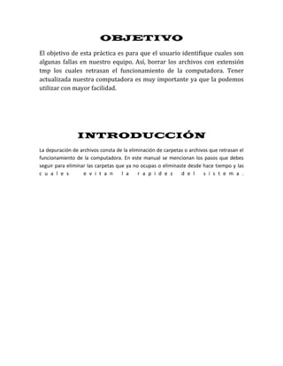 OBJETIVO
El objetivo de esta práctica es para que el usuario identifique cuales son
algunas fallas en nuestro equipo. Así, borrar los archivos con extensión
tmp los cuales retrasan el funcionamiento de la computadora. Tener
actualizada nuestra computadora es muy importante ya que la podemos
utilizar con mayor facilidad.




                INTRODUCCIÓN
La depuración de archivos consta de la eliminación de carpetas o archivos que retrasan el
funcionamiento de la computadora. En este manual se mencionan los pasos que debes
seguir para eliminar las carpetas que ya no ocupas o eliminaste desde hace tiempo y las
c u a l e s        e v i t a n      l a    r a p i d e z     d e l     s i s t e m a .
 