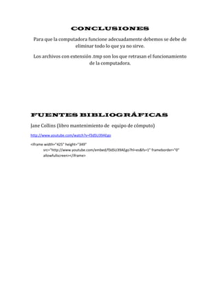 CONCLUSIONES

 Para que la computadora funcione adecuadamente debemos se debe de
                   eliminar todo lo que ya no sirve.

 Los archivos con extensión .tmp son los que retrasan el funcionamiento
                          de la computadora.




FUENTES BIBLIOGRÁFICAS

Jane Collins (libro mantenimiento de equipo de cómputo)
http://www.youtube.com/watch?v=f3dSU39AEgo

<iframe width="425" height="349"
       src="http://www.youtube.com/embed/f3dSU39AEgo?hl=es&fs=1" frameborder="0"
       allowfullscreen></iframe>
 