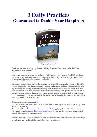 3 Daily Practices
  Guaranteed to Double Your Happiness




                                       Copyright Notice*

Thank you for downloading my E-book: 3 Daily Practices Guaranteed to Double Your
Happiness - With a Bonus

It gives me great joy to share this little bit of information with you, and I’m 100% confident
that if you apply and integrate these 3 simple practices into your daily life, you will at least
double your happiness level within a few weeks.

But please, please please don’t underestimate the value of the information given in this little
e-book because it's free. I have personally applied and am still applying these principles into
my own daily life feeling happier, more energized, more balanced each and every day. And
because they work so well, I commit more and more each day, with greater results. Also this
feeling is contagious and changing how those around me feel to a great deal, bringing back
more happiness and joy to my own life. I promise, you will not be the same person after a few
weeks if you stick to these practices.

Before getting started, answer this:
Let’s say you are 100% sure that it will at least double your happiness level if you apply these
practices consistently.
On a scale of 1 to 10, how committed would you be to applying them at least 2 weeks? Send
me a quick e-mail at: arzu@dream-and-achieve.com if you want to share your commitment
level. I will respond to encourage you.

If after 2 weeks you want to go back to your old way of living your daily life, you can always
do that. You have nothing to lose here. Let’s get started then...
 
