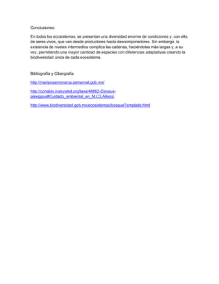 Conclusiones:
En todos los ecosistemas, se presentan una diversidad enorme de condiciones y, con ello,
de seres vivos, que van desde productores hasta descomponedores. Sin embargo, la
existencia de niveles intermedios complica las cadenas, haciéndolas más largas y, a su
vez, permitiendo una mayor cantidad de especies con diferencias adaptativas creando la
biodiversidad única de cada ecosistema.
Bibliografía y Cibergrafía
http://mariposamonarca.semarnat.gob.mx/
http://conabio.inaturalist.org/taxa/48662-Danaus-
plexippus#Cuidado_ambiental_en_M.C3.A9xico
http://www.biodiversidad.gob.mx/ecosistemas/bosqueTemplado.html
 