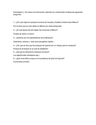 Actividades 2. Con base a la información obtenida con anterioridad contesta las siguientes
preguntas.
1.- ¿Por qué migra la mariposa monarca de Canadá y Estados Unidos hacia México?
Por el clima que es más cálido en México por cierta temporada
2.- ¿En qué época del año llegan las monarcas a México?
Finales de otoño e invierno
3.- ¿Quiénes son los depredadores de la Mariposa?
Calandrias, ratones y otras aves (picagrillos trigrillo)
4.- ¿Por qué se dice que los bosques de oyamel son un refugio para la mariposa?
Porque es el bosque en el cual se establecen
5.- ¿De qué se alimenta la mariposa monarca?
Los algodoncillos (Asclepias spp.)
6.- ¿Qué nivel trófico ocupa en el ecosistema de árbol de Oyamel?
Consumidor primario
 