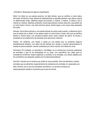 Actividad 4: Búsqueda de algunos significados:
Árbol: Un árbol es una planta perenne, de tallo leñoso, que se ramifica a cierta altura
del suelo. El término hace referencia habitualmente a aquellas plantas cuya altura supera
un determinado límite, diferente según las fuentes: 2 metros, 3 metros, 5 metros o los 6
metros en madura. Además, producen ramas secundarias nuevas cada año, que parten de
un único fuste o tronco, con claro dominio apical, dando lugar a una nueva copa separada
del suelo
Arbusto: Se le llama arbusto a una planta leñosa de cierto porte cuando, a diferencia de lo
que es propio de un árbol, no se yergue sobre un solo tronco o fuste, sino que se ramifica
desde la misma base. Los arbustos pueden tener varios metros de altura. Al bioma o
ecosistema con predominio de arbustos se le denomina matorral.
Hierba:. En botánica, una hierba o yerba es una planta que no presenta órganos
decididamente leñosos. Los tallos de las hierbas son verdes y mueren generalmente al
acabar la buena estación, siendo sustituidos por otros nuevos si la hierba es vivaz
Carroñero: En zoología, un carroñero o necrófago, es un animal que consume cadáveres
de animales y que no ha participado en su caza. Los carroñeros son útiles para el
ecosistema al eliminar restos orgánicos y contribuir a su reciclaje. Los restos dejados por
los carroñeros son después usados por los descomponedores.
Carroña: Carroña es el nombre que recibe la carne podrida. Sirve de alimento a ciertos
animales que se alimentan especialmente de cadáveres de animales no capturados por
ellos mismos, por lo que son llamados carroñeros. La carroña comienza su
descomposición desde el momento que muere el animal.
 
