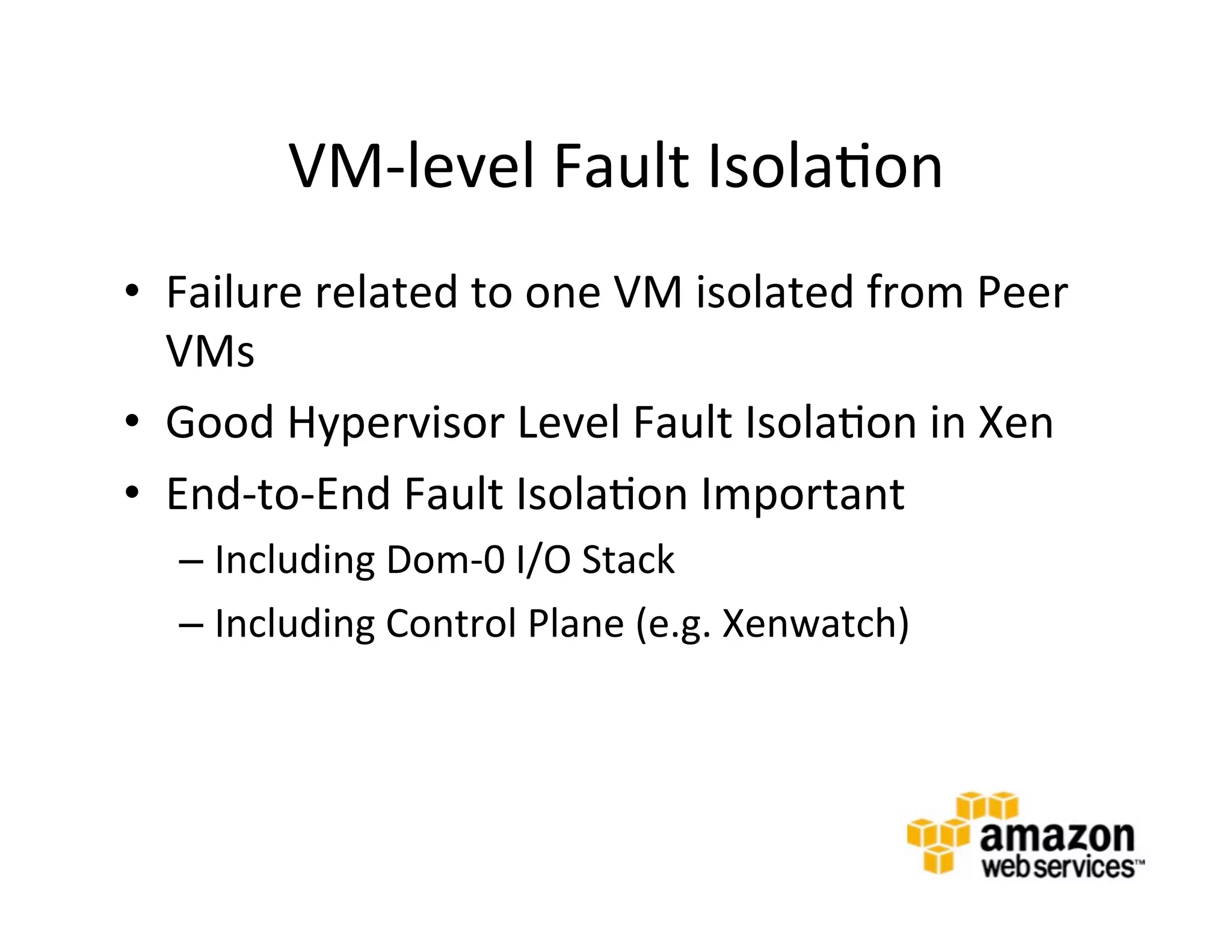 VM-­‐level	
  Fault	
  Isola@on	
  
•  Failure	
  related	
  to	
  one	
  VM	
  isolated	
  from	
  Peer	
  
   VMs	
  
•  Good	
  Hypervisor	
  Level	
  Fault	
  Isola@on	
  in	
  Xen	
  
•  End-­‐to-­‐End	
  Fault	
  Isola@on	
  Important	
  
    –  Including	
  Dom-­‐0	
  I/O	
  Stack	
  
    –  Including	
  Control	
  Plane	
  (e.g.	
  Xenwatch)	
  
 