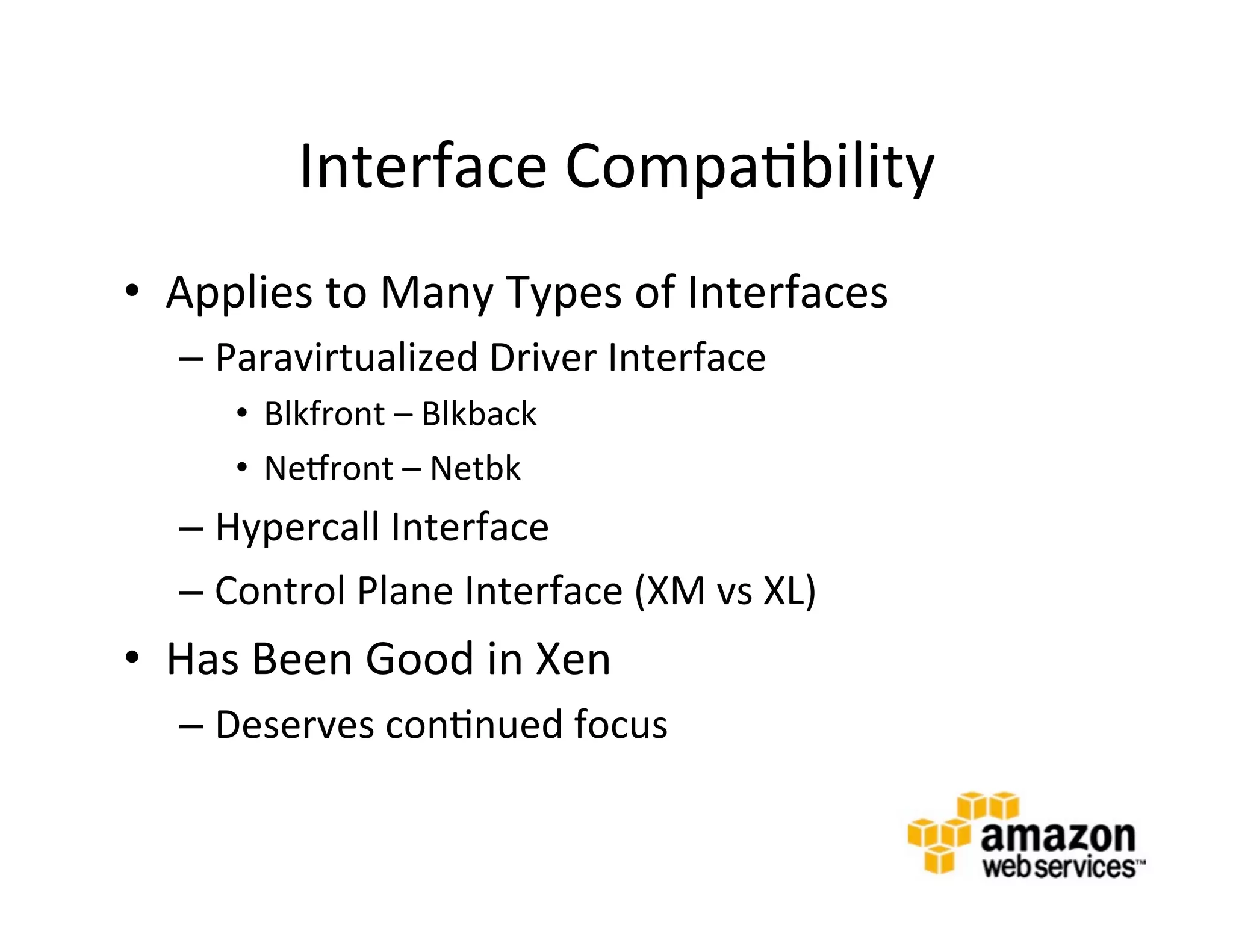 Interface	
  Compa@bility	
  
•  Applies	
  to	
  Many	
  Types	
  of	
  Interfaces	
  
    –  Paravirtualized	
  Driver	
  Interface	
  	
  
         •  Blkfront	
  –	
  Blkback	
  
         •  NeIront	
  –	
  Netbk	
  
    –  Hypercall	
  Interface	
  
    –  Control	
  Plane	
  Interface	
  (XM	
  vs	
  XL)	
  
•  Has	
  Been	
  Good	
  in	
  Xen	
  	
  
    –  Deserves	
  con@nued	
  focus	
  
 