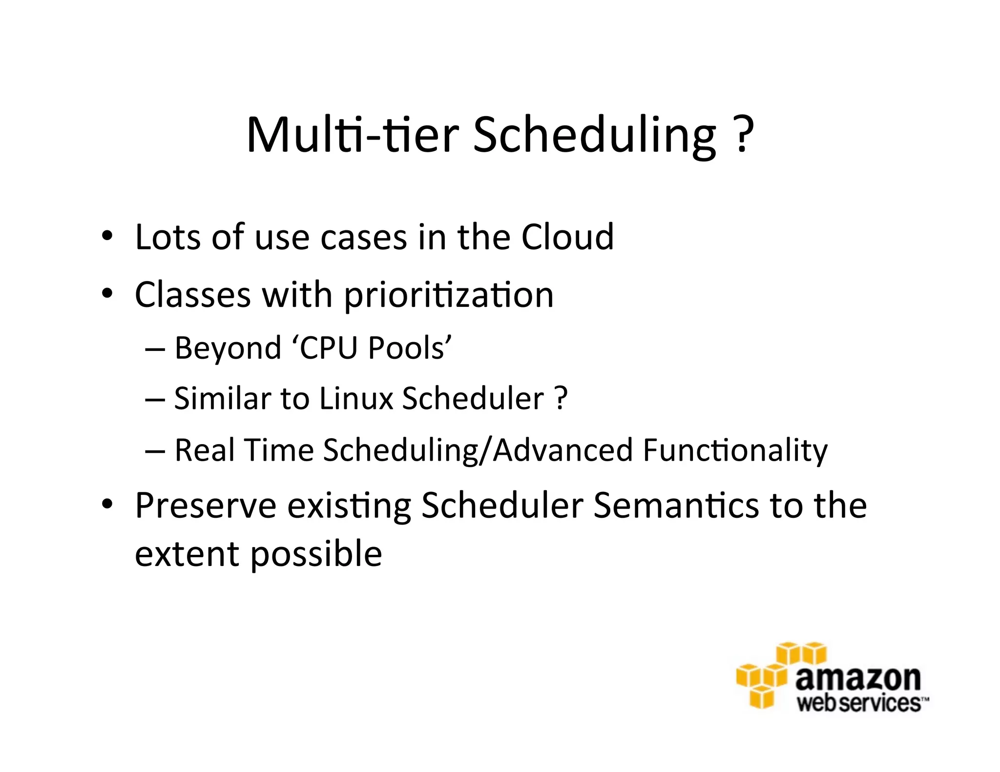 Mul@-­‐@er	
  Scheduling	
  ?	
  
•  Lots	
  of	
  use	
  cases	
  in	
  the	
  Cloud	
  
•  Classes	
  with	
  priori@za@on	
  
    –  Beyond	
  ‘CPU	
  Pools’	
  
    –  Similar	
  to	
  Linux	
  Scheduler	
  ?	
  
    –  Real	
  Time	
  Scheduling/Advanced	
  Func@onality	
  
•  Preserve	
  exis@ng	
  Scheduler	
  Seman@cs	
  to	
  the	
  
   extent	
  possible	
  
 