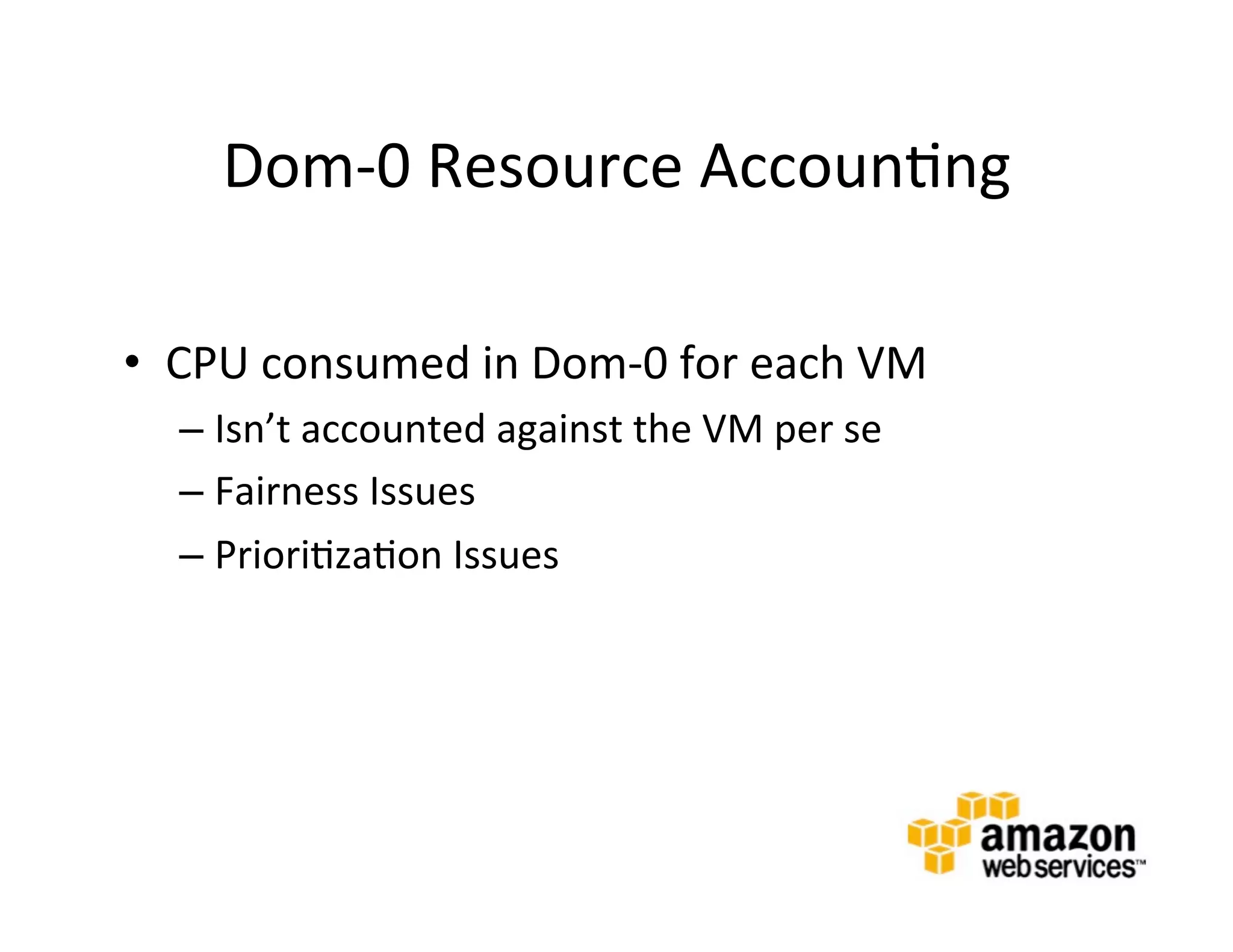 Dom-­‐0	
  Resource	
  Accoun@ng	
  

•  CPU	
  consumed	
  in	
  Dom-­‐0	
  for	
  each	
  VM	
  
    –  Isn’t	
  accounted	
  against	
  the	
  VM	
  per	
  se	
  
    –  Fairness	
  Issues	
  
    –  Priori@za@on	
  Issues	
  
    	
  
 