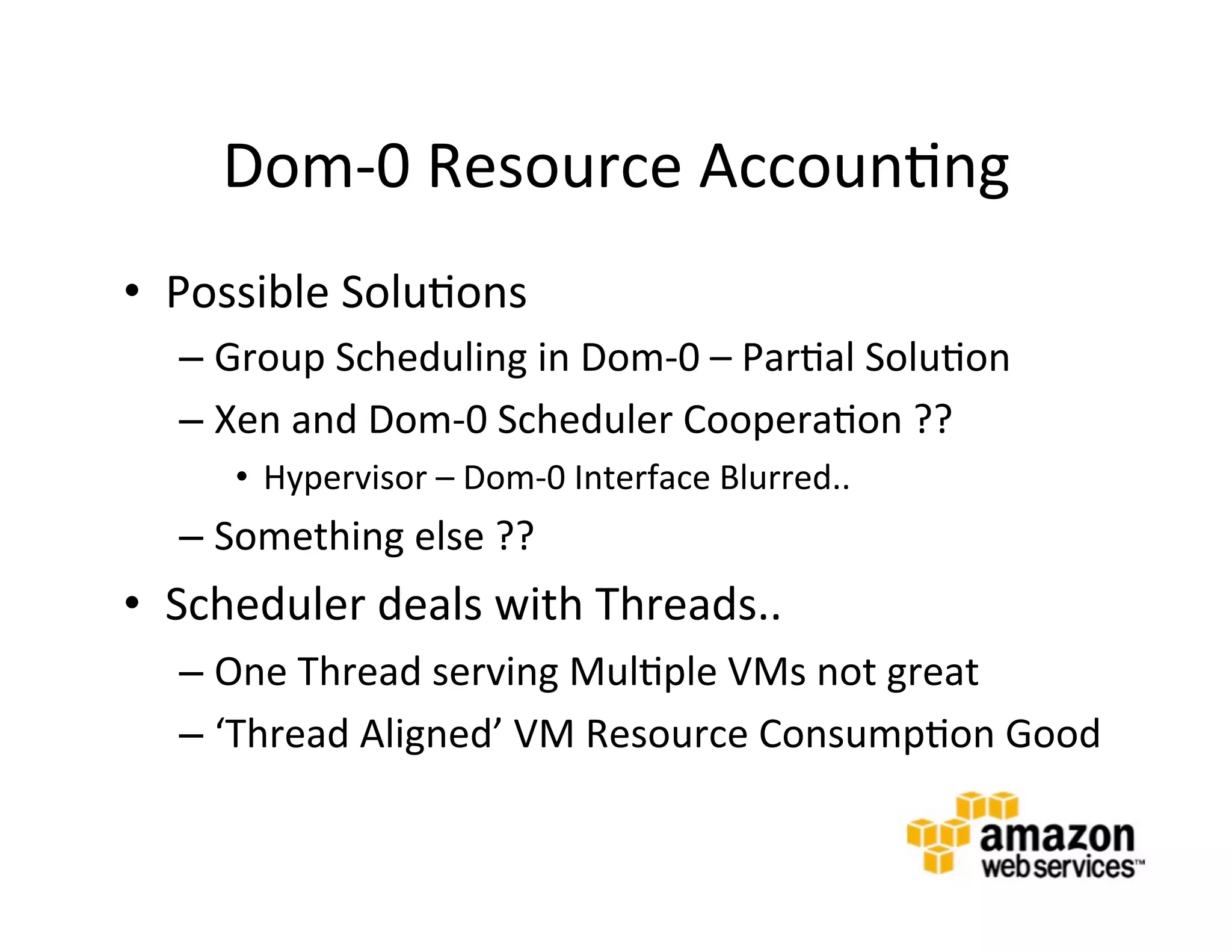 Dom-­‐0	
  Resource	
  Accoun@ng	
  
•  Possible	
  Solu@ons	
  
   –  Group	
  Scheduling	
  in	
  Dom-­‐0	
  –	
  Par@al	
  Solu@on	
  
   –  Xen	
  and	
  Dom-­‐0	
  Scheduler	
  Coopera@on	
  ??	
  
       •  Hypervisor	
  –	
  Dom-­‐0	
  Interface	
  Blurred..	
  
   –  Something	
  else	
  ??	
  
•  Scheduler	
  deals	
  with	
  Threads..	
  
   –  One	
  Thread	
  serving	
  Mul@ple	
  VMs	
  not	
  great	
  
   –  ‘Thread	
  Aligned’	
  VM	
  Resource	
  Consump@on	
  Good	
  
 