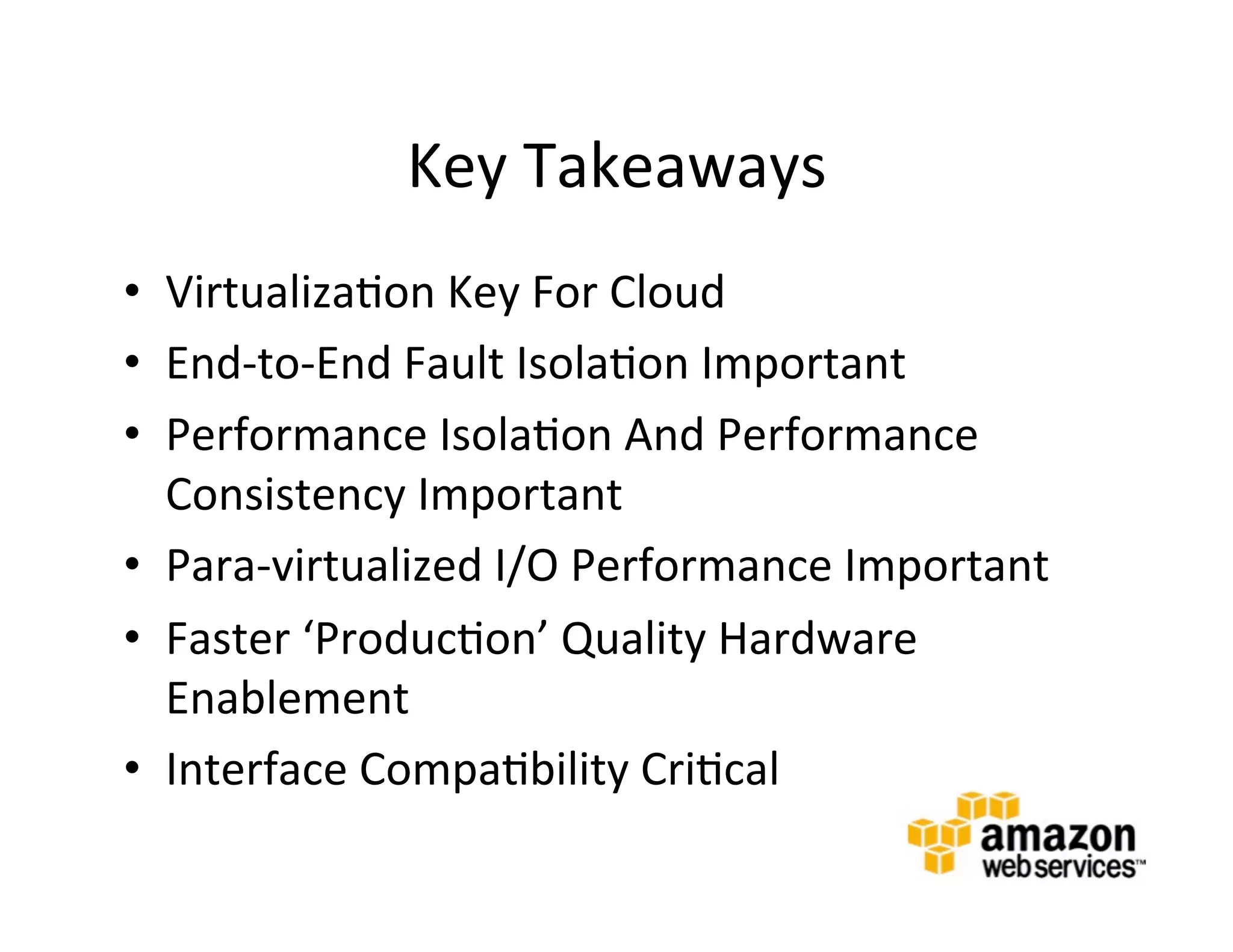 Key	
  Takeaways	
  
•  Virtualiza@on	
  Key	
  For	
  Cloud	
  
•  End-­‐to-­‐End	
  Fault	
  Isola@on	
  Important	
  
•  Performance	
  Isola@on	
  And	
  Performance	
  
   Consistency	
  Important	
  
•  Para-­‐virtualized	
  I/O	
  Performance	
  Important	
  
•  Faster	
  ‘Produc@on’	
  Quality	
  Hardware	
  
   Enablement	
  	
  
•  Interface	
  Compa@bility	
  Cri@cal	
  
 