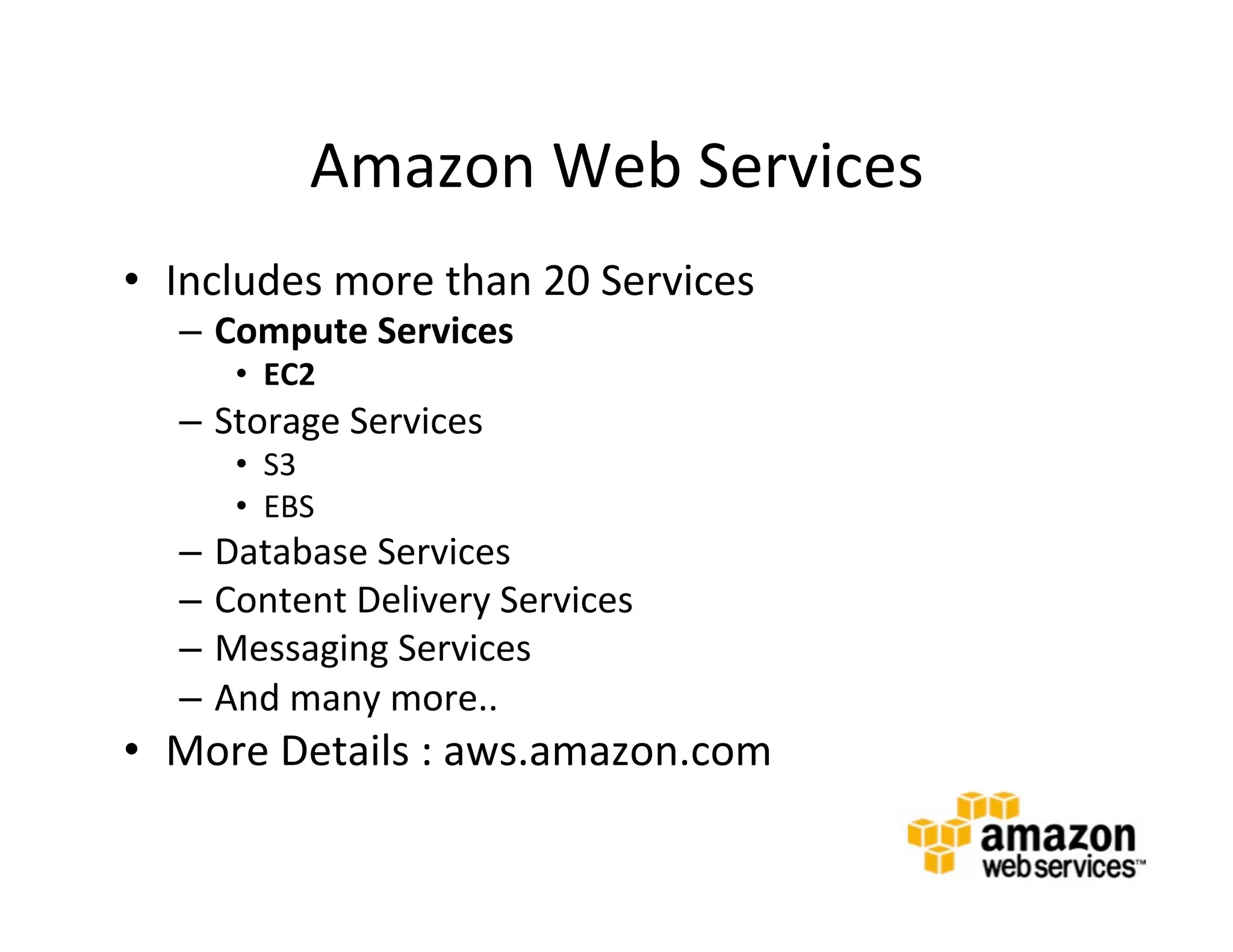 Amazon	
  Web	
  Services	
  	
  
•  Includes	
  more	
  than	
  20	
  Services	
  
    –  Compute	
  Services	
  
        •  EC2	
  
    –  Storage	
  Services	
  
        •  S3	
  
        •  EBS	
  
    –  Database	
  Services	
  
    –  Content	
  Delivery	
  Services	
  
    –  Messaging	
  Services	
  
    –  And	
  many	
  more..	
  
•  More	
  Details	
  :	
  aws.amazon.com	
  
 