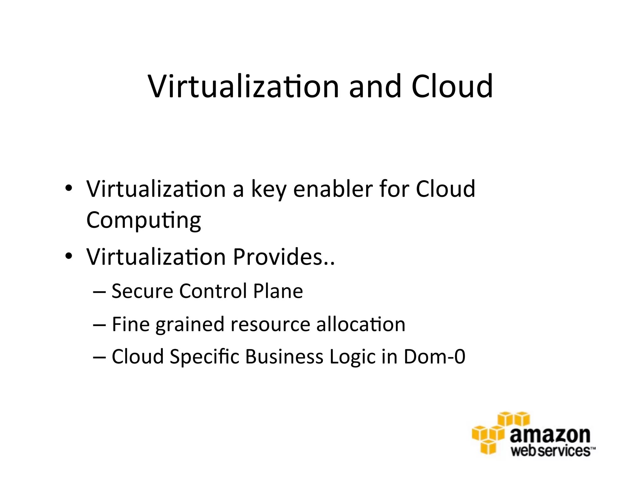 Virtualiza@on	
  and	
  Cloud	
  

•  Virtualiza@on	
  a	
  key	
  enabler	
  for	
  Cloud	
  
   Compu@ng	
  
•  Virtualiza@on	
  Provides..	
  
    –  Secure	
  Control	
  Plane	
  	
  
    –  Fine	
  grained	
  resource	
  alloca@on	
  
    –  Cloud	
  Speciﬁc	
  Business	
  Logic	
  in	
  Dom-­‐0	
  
    	
  
 