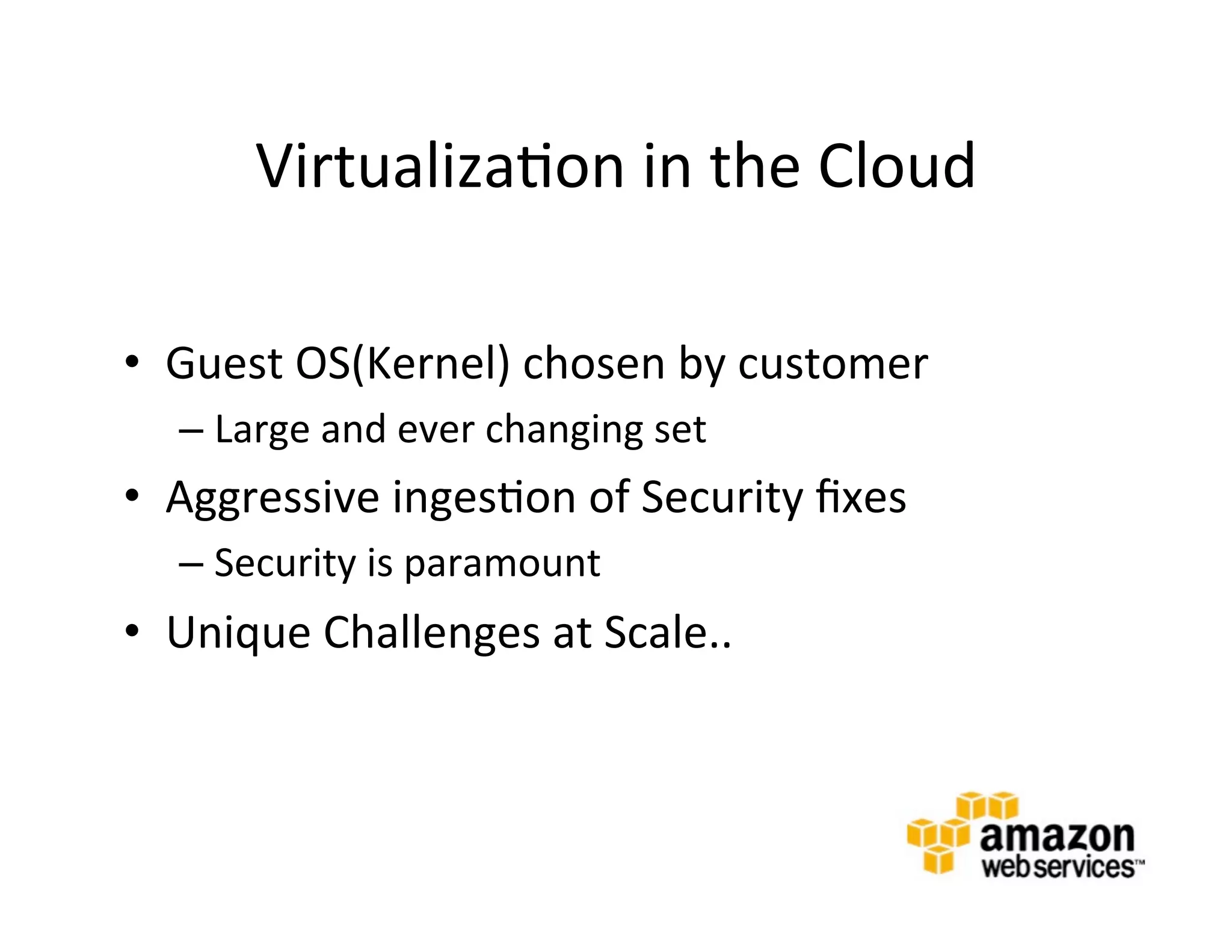 Virtualiza@on	
  in	
  the	
  Cloud	
  

•  Guest	
  OS(Kernel)	
  chosen	
  by	
  customer	
  
   –  Large	
  and	
  ever	
  changing	
  set	
  
•  Aggressive	
  inges@on	
  of	
  Security	
  ﬁxes	
  
   –  Security	
  is	
  paramount	
  
•  Unique	
  Challenges	
  at	
  Scale..	
  
   	
  



   	
  
 