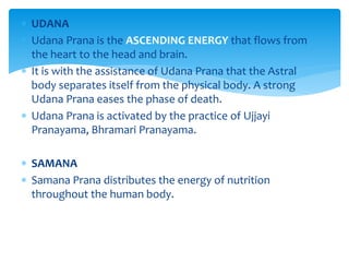  UDANA
 Udana Prana is the ASCENDING ENERGY that flows from
the heart to the head and brain.
 It is with the assistance of Udana Prana that the Astral
body separates itself from the physical body. A strong
Udana Prana eases the phase of death.
 Udana Prana is activated by the practice of Ujjayi
Pranayama, Bhramari Pranayama.
 SAMANA
 Samana Prana distributes the energy of nutrition
throughout the human body.
 