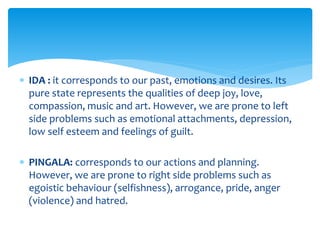  IDA : it corresponds to our past, emotions and desires. Its
pure state represents the qualities of deep joy, love,
compassion, music and art. However, we are prone to left
side problems such as emotional attachments, depression,
low self esteem and feelings of guilt.
 PINGALA: corresponds to our actions and planning.
However, we are prone to right side problems such as
egoistic behaviour (selfishness), arrogance, pride, anger
(violence) and hatred.
 