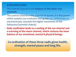  SUSHUMNA NADI:
 The Central Channel is the balance of the other two
channels.
 The central channel is the channel of ascent, it is the power
which sustains our evolution and guides us, consciously or
unconsciously, towards the higher awareness of the
Sahasrara (seventh chakra).
 Daily meditation leads to a cooling of the sun channel and
a warming of the moon channel, which restores the inner
balance of our emotional, mental & physical beings.
Co-ordination of these three nadis gives health,
strength, mental peace and long life.
 