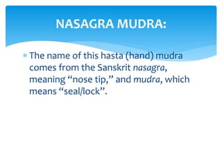  The name of this hasta (hand) mudra
comes from the Sanskrit nasagra,
meaning “nose tip,” and mudra, which
means “seal/lock”.
NASAGRA MUDRA:
 