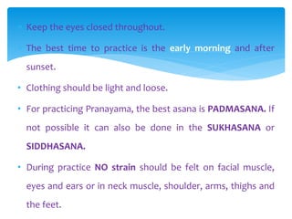  Keep the eyes closed throughout.
 The best time to practice is the early morning and after
sunset.
• Clothing should be light and loose.
• For practicing Pranayama, the best asana is PADMASANA. If
not possible it can also be done in the SUKHASANA or
SIDDHASANA.
• During practice NO strain should be felt on facial muscle,
eyes and ears or in neck muscle, shoulder, arms, thighs and
the feet.
 