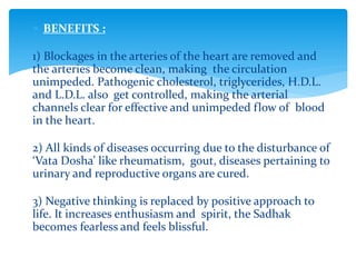  BENEFITS :
1) Blockages in the arteries of the heart are removed and
the arteries become clean, making the circulation
unimpeded. Pathogenic cholesterol, triglycerides, H.D.L.
and L.D.L. also get controlled, making the arterial
channels clear for effective and unimpeded flow of blood
in the heart.
2) All kinds of diseases occurring due to the disturbance of
‘Vata Dosha’ like rheumatism, gout, diseases pertaining to
urinary and reproductive organs are cured.
3) Negative thinking is replaced by positive approach to
life. It increases enthusiasm and spirit, the Sadhak
becomes fearless and feels blissful.
 