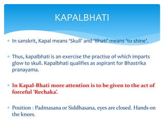  In sanskrit, Kapal means ‘Skull’ and ‘Bhati’ means ‘to shine’.
 Thus, kapalbhati is an exercise the practise of which imparts
glow to skull. Kapalbhati qualifies as aspirant for Bhastrika
pranayama.
 In Kapal-Bhati more attention is to be given to the act of
forceful ‘Rechaka’.
 Position : Padmasana or Siddhasana, eyes are closed. Hands on
the knees.
KAPALBHATI
 