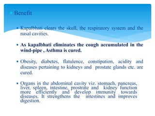  Benefit
 Kapalbhati clears the skull, the respiratory system and the
nasal cavities.
 As kapalbhati eliminates the cough accumulated in the
wind-pipe , Asthma is cured.
 Obesity, diabetes, flatulence, constipation, acidity and
diseases pertaining to kidneys and prostate glands etc. are
cured.
 Organs in the abdominal cavity viz. stomach, pancreas,
liver, spleen, intestine, prostrate and kidney function
more efficiently and develop immunity towards
diseases. It strengthens the intestines and improves
digestion.
 