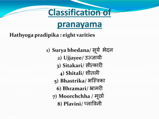 Classification of
pranayama
Hathyoga pradipika : eight varities
1) Surya bhedana/ सूयय भेदन
2) Ujjayee/ उज्जायी
3) Sitakari/ सीत्कारी
4) Shitali/ शीतली
5) Bhastrika/ भस्त्रिका
6) Bhramari/ भ्रामरी
7) Moorchchha / मूर्ाय
8) Plavini/ प्लाविनी
 