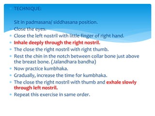  TECHNIQUE:
 Sit in padmasana/ siddhasana position.
 Close the eyes.
 Close the left nostril with little finger of right hand.
 Inhale deeply through the right nostril.
 The close the right nostril with right thumb.
 Rest the chin in the notch between collar bone just above
the breast bone. (Jalandhara bandha)
 Now practice kumbhaka.
 Gradually, increase the time for kumbhaka.
 The close the right nostril with thumb and exhale slowly
through left nostril.
 Repeat this exercise in same order.
 