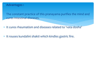  Advantages :
 The constant practice of this pranayama purifies the mind and
cures intestinal diseases.
 It cures rheumatism and diseases related to ‘vata dosha’
 It rouses kundalini shakti which kindles gastric fire.
 