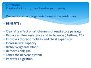  Duration:
 Practice this for 3 to 7 times based on yourcapacity.
 Precautions: Follow generic Pranayama guidelines
 BENEFITS :
 Cleansing effect on air channels of respiratory passage.
 Reduce air flow resistance and turbulence.( Asthma, TB)
 Improves thoracic mobility and chest expansion
 Increase vital capacity
 Richly oxygenate blood.
 Removes phlegm.
 Tones the nervous system
 Improves digestion.
 