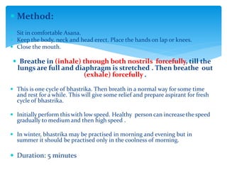  Method:
 Sit in comfortable Asana.
 Keep the body, neck and head erect. Place the hands on lap or knees.
 Close the mouth.
 Breathe in (inhale) through both nostrils forcefully, till the
lungs are full and diaphragm is stretched . Then breathe out
(exhale) forcefully .
 This is one cycle of bhastrika. Then breath in a normal way for some time
and rest for a while. This will give some relief and prepare aspirant for fresh
cycle of bhastrika.
 Initially perform this with low speed. Healthy person can increase the speed
gradually to medium and then high speed .
 In winter, bhastrika may be practised in morning and evening but in
summer it should be practised only in the coolness of morning.
 Duration: 5 minutes
 