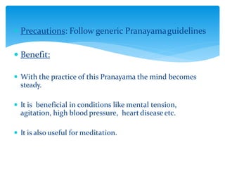  Precautions: Follow generic Pranayamaguidelines
 Benefit:
 With the practice of this Pranayama the mind becomes
steady.
 It is beneficial in conditions like mental tension,
agitation, high bloodpressure, heartdiseaseetc.
 It is also useful for meditation.
 