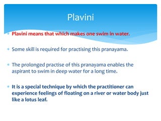  Plavini means that which makes one swim in water.
 Some skill is required for practising this pranayama.
 The prolonged practise of this pranayama enables the
aspirant to swim in deep water for a long time.
 It is a special technique by which the practitioner can
experience feelings of floating on a river or water body just
like a lotus leaf.
Plavini
 
