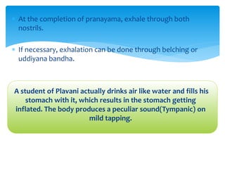  At the completion of pranayama, exhale through both
nostrils.
 If necessary, exhalation can be done through belching or
uddiyana bandha.
A student of Plavani actually drinks air like water and fills his
stomach with it, which results in the stomach getting
inflated. The body produces a peculiar sound(Tympanic) on
mild tapping.
 