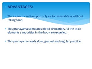  ADVANTAGES:
 The aspirant can live upon only air for several days without
taking food.
 This pranayama stimulates blood circulation. All the toxic
elements / impurities in the body are expelled.
 This pranayama needs slow, gradual and regular practice.
 