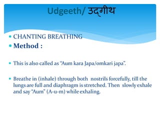  CHANTING BREATHING
 Method :
 This is also called as “Aum kara Japa/omkari japa”.
 Breathe in (inhale) through both nostrils forcefully, till the
lungs are full and diaphragm is stretched. Then slowlyexhale
and say “Aum” (A-u-m) while exhaling.
Udgeeth/ उद्गीथ
 