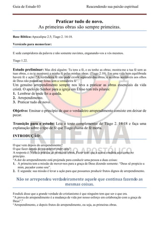Guia de Estudo 03                                       Reacendendo sua paixão espiritual



                           Praticar tudo de novo.
                   As primeiras obras são sempre primeiras.
Base Bíblica: Apocalipse 2.5; Tiago 2. 14-18.

Versículo para memorizar:

E sede cumpridores da palavra e não somente ouvintes, enganando-vos a vós mesmos.

Tiago 1.22.

Estudo preliminar: Mas dirá alguém: Tu tens a fé, e eu tenho as obras; mostra-me a tua fé sem as
tuas obras, e eu te mostrarei a minha fé pelas minhas obras. (Tiago 2.18). Em uma vida bem equilibrada
haverá fé e ação. “A verdadeira fé não pode existir separada das obras, e as obras aceitáveis aos olhos
de Deus não podem ser feitas sem a verdadeira fé”.i
Um genuíno arrependimento sempre nos leva a praticar as obras essenciais da vida
cristã. O apelo do Senhor para a igreja em Éfeso tem três pilares:
1. Lembrar de onde foi a queda.
2. Arrependimento.
3. Praticar tudo de novo.

Objetivo: Ensinar o princípio de que o verdadeiro arrependimento consiste em deixar de
pecar.

Transição para o estudo: Leia o texto complementar de Tiago 2. 14-18 e faça uma
explanação sobre o tipo de fé que Tiago chama de fé morta.

INTRODUÇÃO:

O que vem depois do arrependimento?
O que fazer depois de reconhecer onde caiu?
A resposta é: Volta a praticar as primeiras obras. Fazer com que a nossa conduta seja como no
princípio.
“A dor do arrependimento está projetada para conduzir uma pessoa a duas coisas:
1. A primeira tem a missão de mover-nos para a graça de Deus dizendo somente: “Deus sê propicio a
    mim, pecador como sou”.
2. E segunda: sua missão é levar a ação para que possamos produzir frutos dignos de arrependimento.

  Não se arrependeu verdadeiramente aquele que continua fazendo as
                          mesmas coisas.

Fosdick disse que a grande verdade do cristianismo é que ninguém tem que ser o que era.
“A prova do arrependimento é a mudança de vida por nosso esforço em colaboração com a graça de
Deus”.ii
“Arrependimento, e depois frutos do arrependimento, ou seja, as primeiras obras.
 