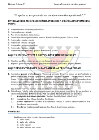 Guia de Estudo 03                                         Reacendendo sua paixão espiritual



        “Ninguém se arrepende de um pecado e o continua praticando”.iii

O VERDADEIRO ARREPENDIMENTO ANTECEDE A PRÁTICA DAS PRIMEIRAS
OBRAS.

1.   Arrependimento não é emoção é decisão.
2.   Arrependimento é atitude.
3.   Não precisa de choro, basta decisão.
4.   Lembrança sem arrependimento é remorso. Essa foi a diferença entre Pedro e Judas.
5.   Arrepender é mudar a mente.
6.   Arrepender é mudar a direção.
7.   Arrepender é voltar-se para Deus.
8.   Arrepender é deixar o pecado.
9.   Arrepender é romper com o que está entristecendo o Noivo.iv

O QUE SIGNIFICA “VOLTA À PRÁTICA DAS PRIMEIRAS OBRAS”?

1. Significa que Deus oferece ao seu povo a chance de um novo recomeço.
2. Significa que a mudança acontece quando nos esforçamos acreditando na graça de Deus.

O QUE DEVO ENTÃO FAZER PARA PRATICAR AS PRIMEIRAS OBRAS?

1. Aprenda a pensar profundamente. “Temos de aprender de novo a pensar em profundidade, a
   prestar culto de uma maneira significativa, a meditar sem pressa alguma”.v Nas palavras de Richard
   Foster: “A superficialidade é a maldição dos nossos dias. A doutrina da satisfação instantânea é um
   dos principais problemas espirituais. A necessidade desesperadora hoje em dia não é de um numero
   maior de pessoas inteligentes, ou bem dotadas, mas sim de pessoas profundas”.vi

   Seja honesto com você mesmo. Você está entre as pessoas mais profundas?
2. Entenda que “não há nada- absolutamente nada- que tenha maior importância do que conhecer a
   Cristo intensamente e de forma íntima. Para isso quatro decisões precisam ser tomadas:
   2.1. Reorganize seu mundo particular. Isso fala da disciplina da simplicidade.
   2.2. Aquiete-se. Isso fala da disciplina do silêncio.
   2.3. Cultive a serenidade. Isso fala da disciplina da solitude. A solitude tem sido chamada de a
           fornalha da transformação.
   2.4. Confiar no Senhor completamente. Isso fala da disciplina da renúncia.

Conclusão:

        Decida agora a voltar à prática das primeiras obras.
           A. Volte a orar.
           B. Volte a ler a bíblia.
           C. Volte a jejuar.
           D. Volte a liderar uma célula.
 