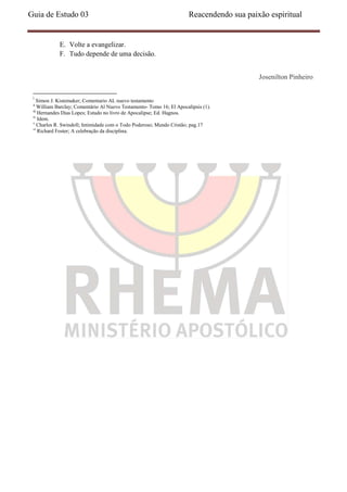 Guia de Estudo 03                                                       Reacendendo sua paixão espiritual


             E. Volte a evangelizar.
             F. Tudo depende de uma decisão.


                                                                                            Josenilton Pinheiro

 i
    Simon J. Kistemaker; Comentario AL nuevo testamento
 ii
     William Barclay; Comentário Al Nuevo Testamento- Tomo 16; El Apocalipsis (1).
 iii
     Hernandes Dias Lopes; Estudo no livro de Apocalipse; Ed. Hagnos.
 iv
     Idem.
 v
     Charles R. Swindoll; Intimidade com o Todo Poderoso; Mundo Cristão; pag.17
 vi
     Richard Foster; A celebração da disciplina.
 