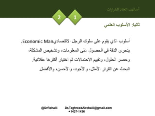 ‫ات‬‫ر‬‫ا‬‫ر‬‫الق‬ ‫اتخاذ‬‫أساليب‬
12
‫ثانيا‬:‫العلمي‬ ‫األسلوب‬
‫االقتصادي‬ ‫الرجل‬ ‫سلوك‬ ‫على‬ ‫يقوم‬ ‫الذي‬ ‫أسلوب‬Economic Man.
‫المشكل‬ ‫وتشخيص‬ ،‫المعلومات‬ ‫على‬ ‫الحصول‬ ‫في‬ ‫الدقة‬ ‫يتحرى‬،‫ة‬
‫عقالني‬ ‫أكثرها‬ ‫اختيار‬ ‫ثم‬ ‫االحتماالت‬ ‫وتقييم‬ ،‫الحلول‬ ‫وحصر‬‫ة‬.
‫واألفضل‬ ،‫واألحسن‬ ،‫واألجود‬ ،‫األمثل‬ ‫القرار‬ ‫عن‬ ‫البحث‬.
@DrRehaili Dr.TaghreedAlrehaili@gmail.com
1436-1437‫هـ‬
 