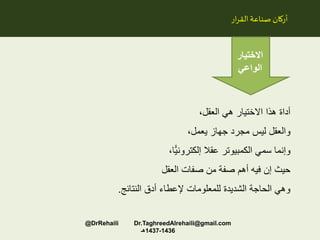 ،‫العقل‬ ‫هي‬ ‫االختيار‬ ‫هذا‬ ‫أداة‬
،‫يعمل‬ ‫جهاز‬ ‫مجرد‬ ‫ليس‬ ‫والعقل‬
،‫ًّا‬‫ي‬‫إلكترون‬ ‫عقال‬ ‫الكمبيوتر‬ ‫سمي‬ ‫وإنما‬
‫العقل‬ ‫صفات‬ ‫من‬ ‫صفة‬ ‫أهم‬ ‫فيه‬ ‫إن‬ ‫حيث‬
‫النتائج‬ ‫أدق‬ ‫إلعطاء‬ ‫للمعلومات‬ ‫الشديدة‬ ‫الحاجة‬ ‫وهي‬.
‫ار‬‫ر‬‫الق‬‫صناعة‬ ‫أركان‬
‫االختيار‬
‫الواعي‬
@DrRehaili Dr.TaghreedAlrehaili@gmail.com
1436-1437‫هـ‬
 