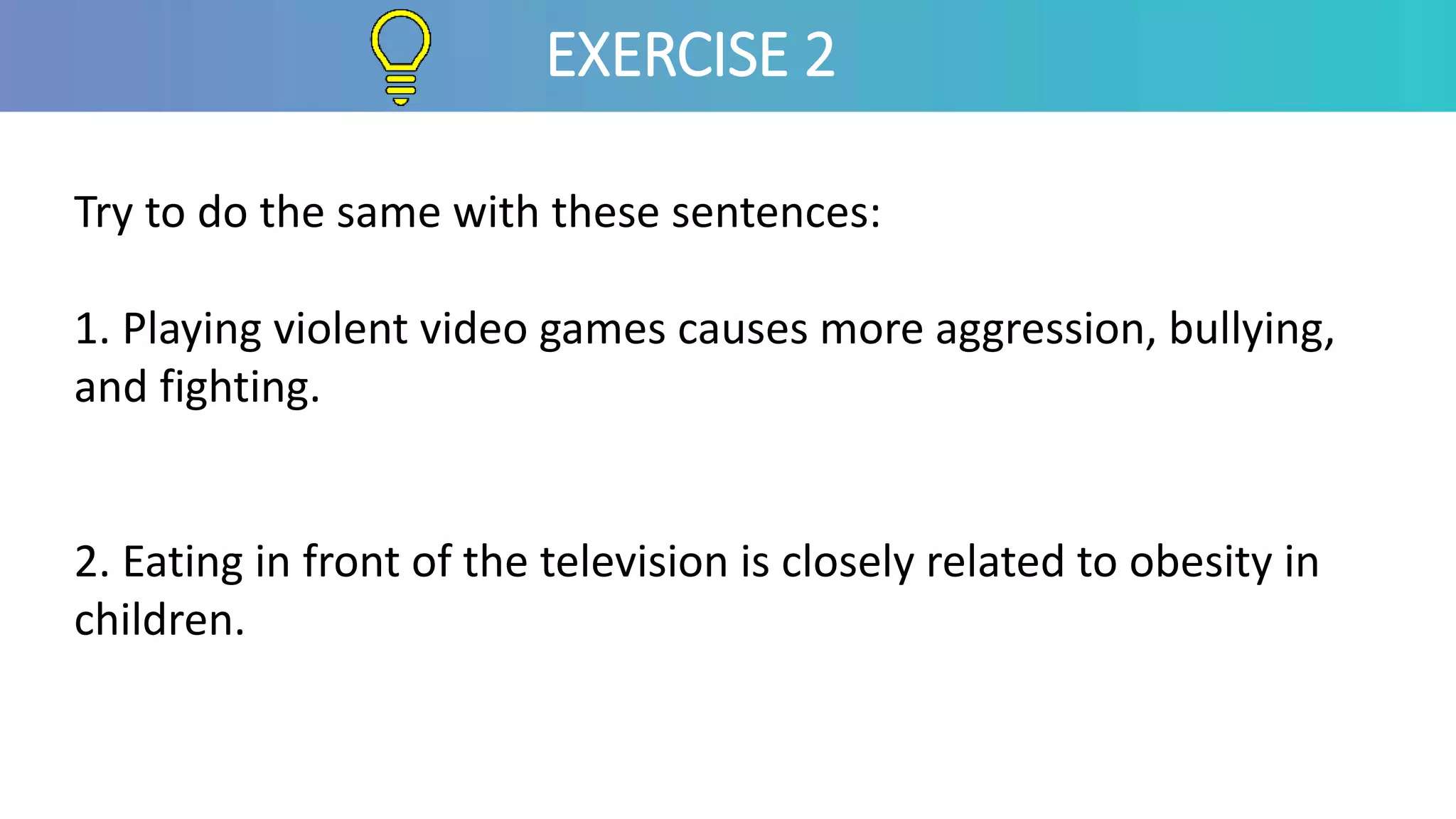 Try to do the same with these sentences:
1. Playing violent video games causes more aggression, bullying,
and fighting.
2. Eating in front of the television is closely related to obesity in
children.
EXERCISE 2
 