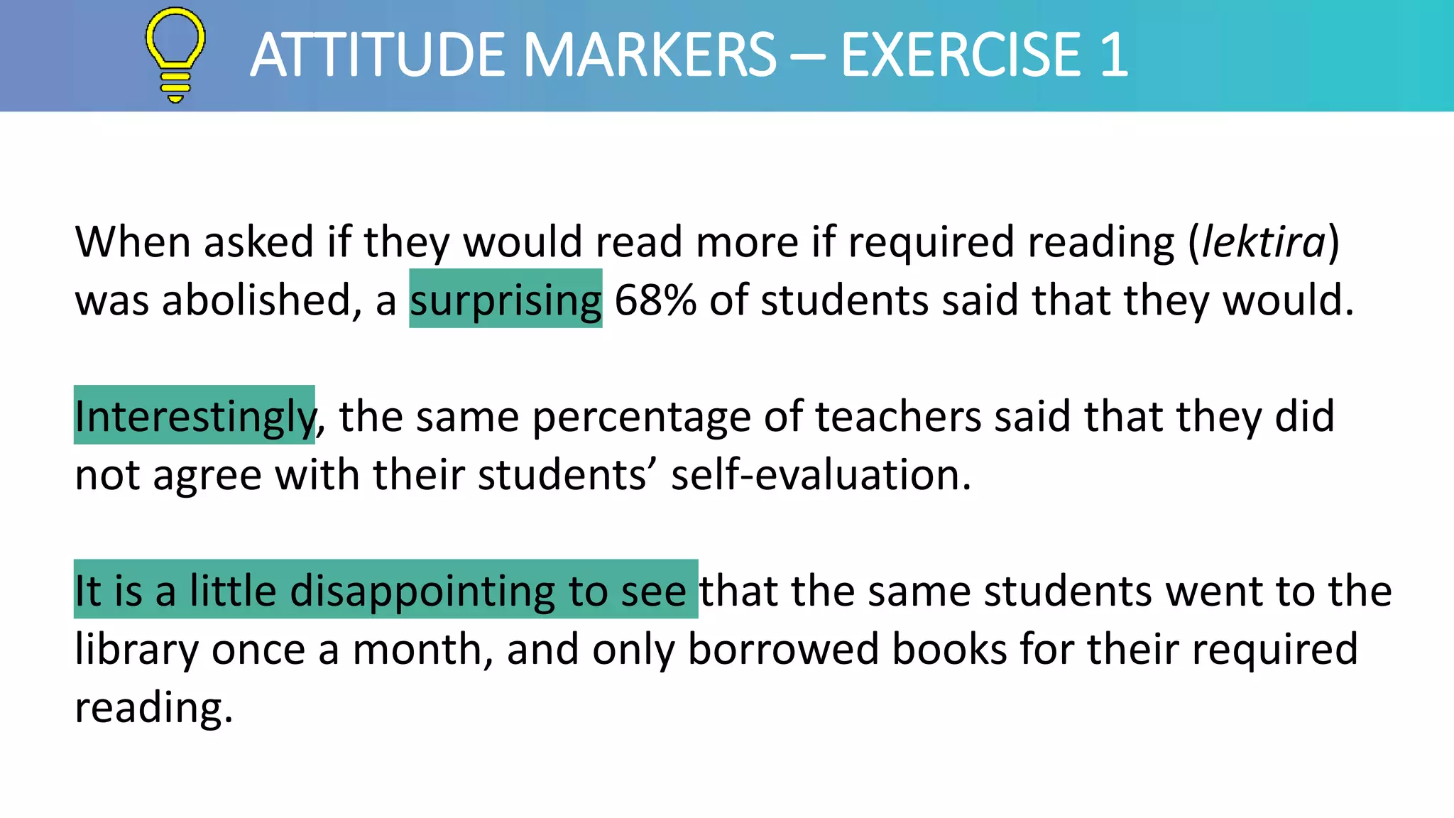 When asked if they would read more if required reading (lektira)
was abolished, a surprising 68% of students said that they would.
Interestingly, the same percentage of teachers said that they did
not agree with their students’ self-evaluation.
It is a little disappointing to see that the same students went to the
library once a month, and only borrowed books for their required
reading.
ATTITUDE MARKERS – EXERCISE 1
 