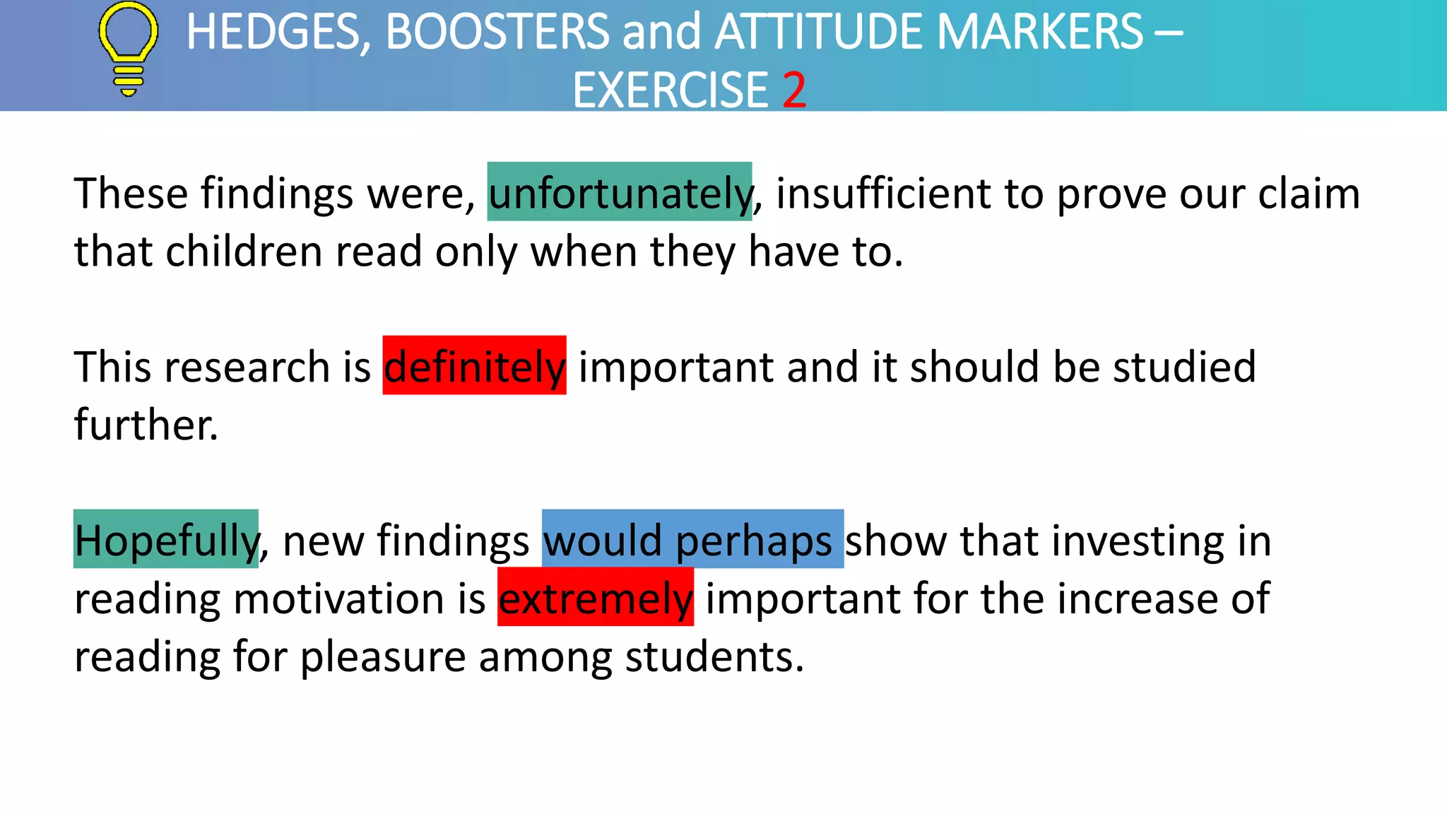 HEDGES, BOOSTERS and ATTITUDE MARKERS –
EXERCISE 2
These findings were, unfortunately, insufficient to prove our claim
that children read only when they have to.
This research is definitely important and it should be studied
further.
Hopefully, new findings would perhaps show that investing in
reading motivation is extremely important for the increase of
reading for pleasure among students.
 