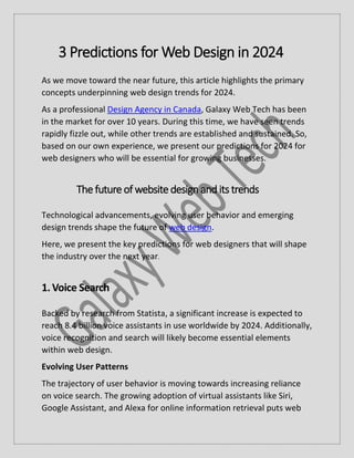 3 Predictions for Web Design in 2024
As we move toward the near future, this article highlights the primary
concepts underpinning web design trends for 2024.
As a professional Design Agency in Canada, Galaxy Web Tech has been
in the market for over 10 years. During this time, we have seen trends
rapidly fizzle out, while other trends are established and sustained. So,
based on our own experience, we present our predictions for 2024 for
web designers who will be essential for growing businesses.
The future of website design and its trends
Technological advancements, evolving user behavior and emerging
design trends shape the future of web design.
Here, we present the key predictions for web designers that will shape
the industry over the next year.
1.Voice Search
Backed by research from Statista, a significant increase is expected to
reach 8.4 billion voice assistants in use worldwide by 2024. Additionally,
voice recognition and search will likely become essential elements
within web design.
Evolving User Patterns
The trajectory of user behavior is moving towards increasing reliance
on voice search. The growing adoption of virtual assistants like Siri,
Google Assistant, and Alexa for online information retrieval puts web
 