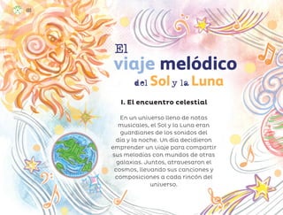 En un universo lleno de notas
musicales, el Sol y la Luna eran
guardianes de los sonidos del
día y la noche. Un día decidieron
emprender un viaje para compartir
sus melodías con mundos de otras
galaxias. Juntos, atravesaron el
cosmos, llevando sus canciones y
composiciones a cada rincón del
universo.
I. El encuentro celestial
del Soly la Luna
viaje melódico
El
100
ML_3º_Preescolar.indb 100
ML_3º_Preescolar.indb 100 07/06/24 15:55
07/06/24 15:55
 