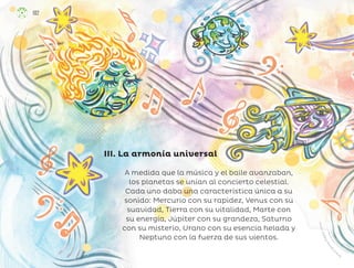 A medida que la música y el baile avanzaban,
los planetas se unían al concierto celestial.
Cada uno daba una característica única a su
sonido: Mercurio con su rapidez, Venus con su
suavidad, Tierra con su vitalidad, Marte con
su energía, Júpiter con su grandeza, Saturno
con su misterio, Urano con su esencia helada y
Neptuno con la fuerza de sus vientos.
III. La armonía universal
O
c
t
a
v
i
o
S
á
n
c
h
e
z
O
r
o
p
e
z
a
,
v
e
r
a
c
r
u
z
102
ML_3º_Preescolar.indb 102
ML_3º_Preescolar.indb 102 07/06/24 15:55
07/06/24 15:55
 