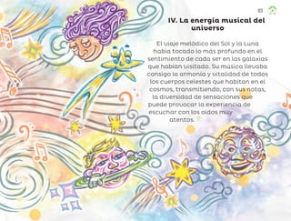 IV. La energía musical del
universo
El viaje melódico del Sol y la Luna
había tocado lo más profundo en el
sentimiento de cada ser en las galaxias
que habían visitado. Su música llevaba
consigo la armonía y vitalidad de todos
los cuerpos celestes que habitan en el
cosmos, transmitiendo, con sus notas,
la diversidad de sensaciones que
puede provocar la experiencia de
escuchar con los oídos muy
atentos.
103
ML_3º_Preescolar.indb 103
ML_3º_Preescolar.indb 103 07/06/24 15:55
07/06/24 15:55
 