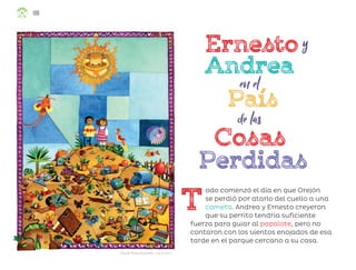 Ricardo Peláez Goycochea, ciudad de méxico
T
odo comenzó el día en que Orejón
se perdió por atarlo del cuello a una
cometa. Andrea y Ernesto creyeron
que su perrito tendría suficiente
fuerza para guiar al papalote, pero no
contaron con los vientos enojados de esa
tarde en el parque cercano a su casa.
106
ML_3º_Preescolar.indb 106
ML_3º_Preescolar.indb 106 07/06/24 15:55
07/06/24 15:55
 